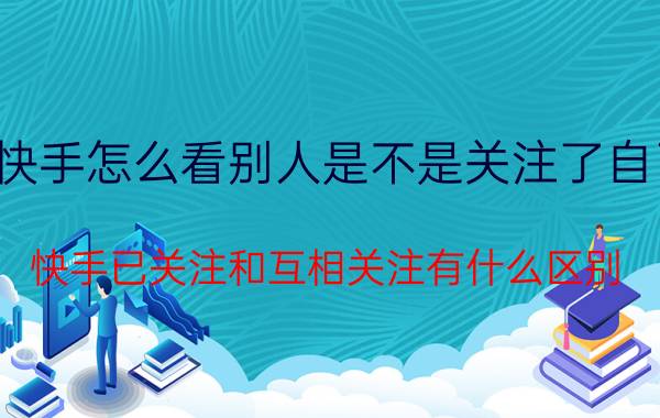 快手怎么看别人是不是关注了自己 快手已关注和互相关注有什么区别？